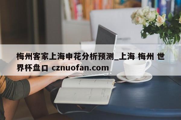 梅州客家上海申花分析预测_上海 梅州 世界杯盘口 cznuofan.com