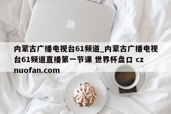 内蒙古广播电视台61频道_内蒙古广播电视台61频道直播第一节课 世界杯盘口 cznuofan.com