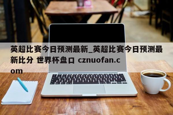 英超比赛今日预测最新_英超比赛今日预测最新比分 世界杯盘口 cznuofan.com