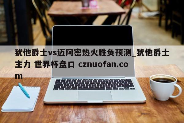 犹他爵士vs迈阿密热火胜负预测_犹他爵士主力 世界杯盘口 cznuofan.com