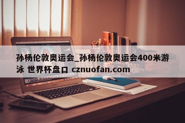 孙杨伦敦奥运会_孙杨伦敦奥运会400米游泳 世界杯盘口 cznuofan.com