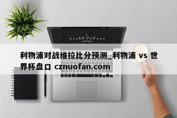 利物浦对战维拉比分预测_利物浦 vs 世界杯盘口 cznuofan.com