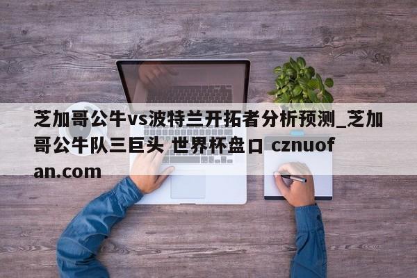 芝加哥公牛vs波特兰开拓者分析预测_芝加哥公牛队三巨头 世界杯盘口 cznuofan.com