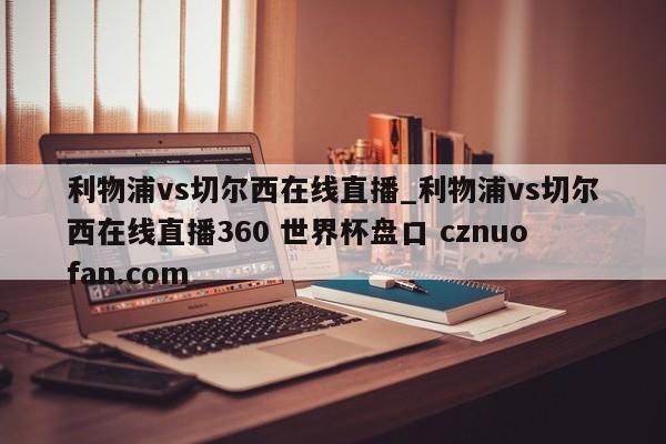 利物浦vs切尔西在线直播_利物浦vs切尔西在线直播360 世界杯盘口 cznuofan.com