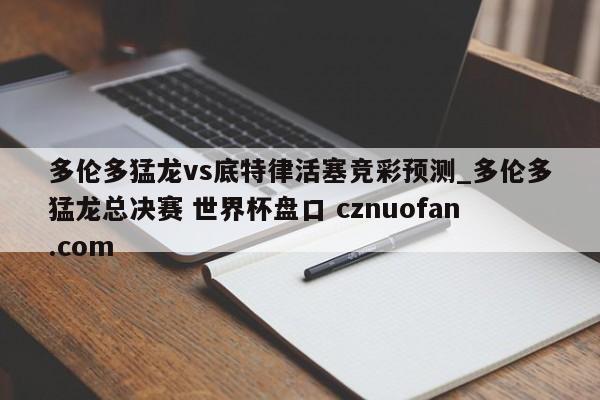 多伦多猛龙vs底特律活塞竞彩预测_多伦多猛龙总决赛 世界杯盘口 cznuofan.com