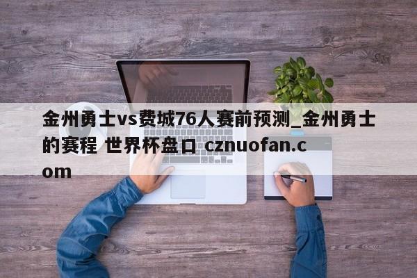 金州勇士vs费城76人赛前预测_金州勇士的赛程 世界杯盘口 cznuofan.com