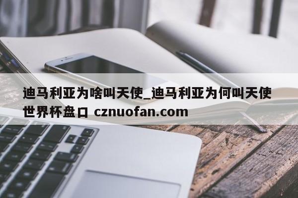 迪马利亚为啥叫天使_迪马利亚为何叫天使 世界杯盘口 cznuofan.com