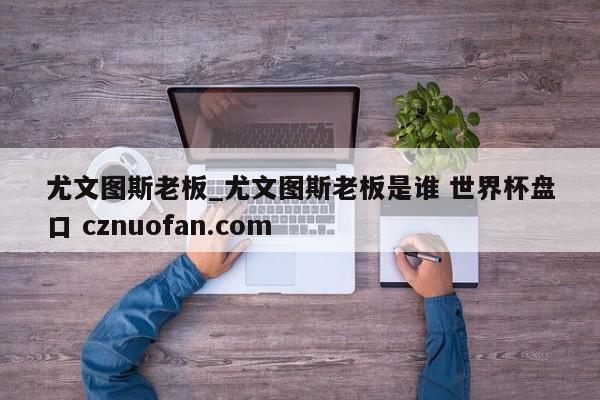 尤文图斯老板_尤文图斯老板是谁 世界杯盘口 cznuofan.com