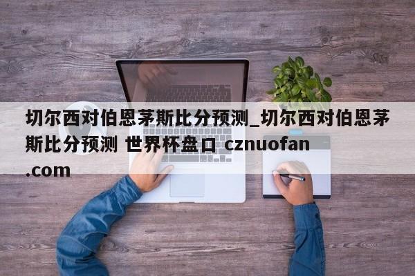 切尔西对伯恩茅斯比分预测_切尔西对伯恩茅斯比分预测 世界杯盘口 cznuofan.com