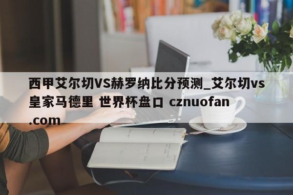 西甲艾尔切VS赫罗纳比分预测_艾尔切vs皇家马德里 世界杯盘口 cznuofan.com