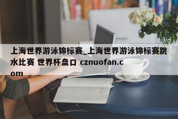 上海世界游泳锦标赛_上海世界游泳锦标赛跳水比赛 世界杯盘口 cznuofan.com